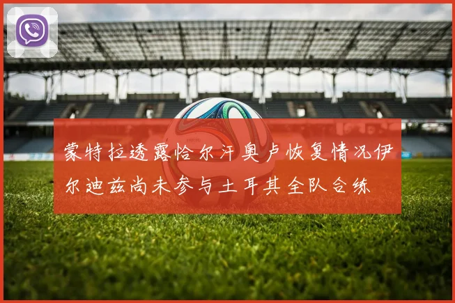 蒙特拉透露恰尔汗奥卢恢复情况伊尔迪兹尚未参与土耳其全队合练