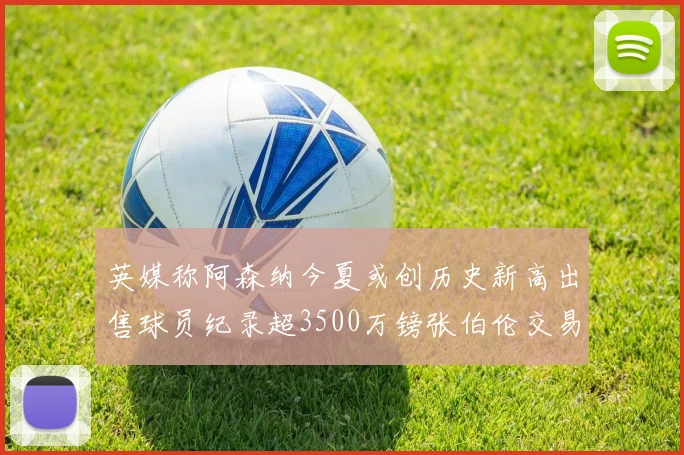 英媒称阿森纳今夏或创历史新高出售球员纪录超3500万镑张伯伦交易