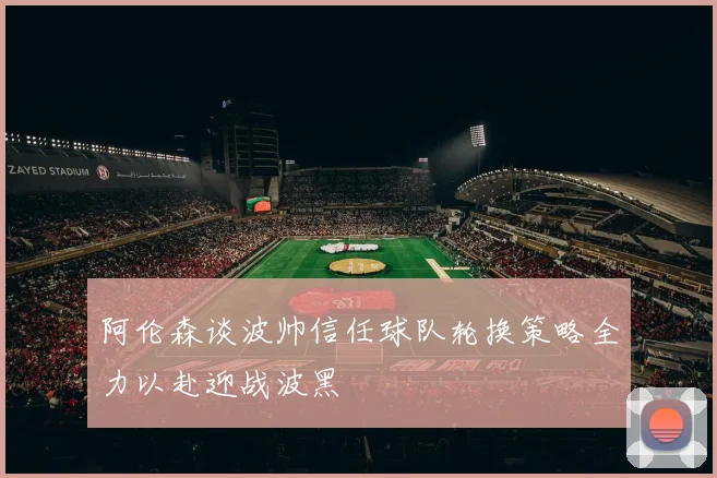 阿伦森谈波帅信任球队轮换策略全力以赴迎战波黑