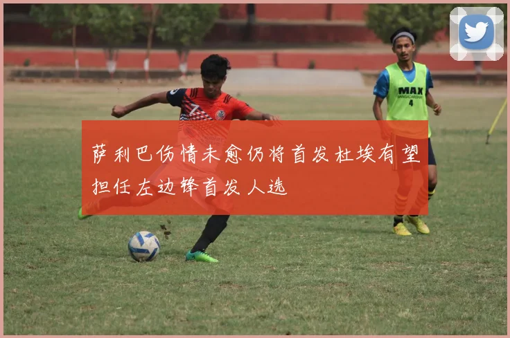 萨利巴伤情未愈仍将首发杜埃有望担任左边锋首发人选