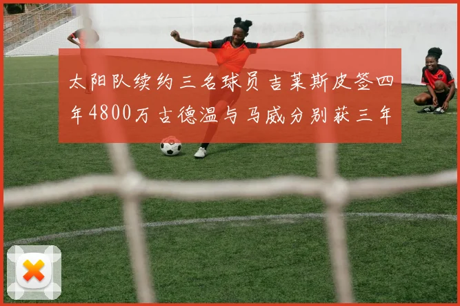 太阳队续约三名球员吉莱斯皮签四年4800万古德温与马威分别获三年合同