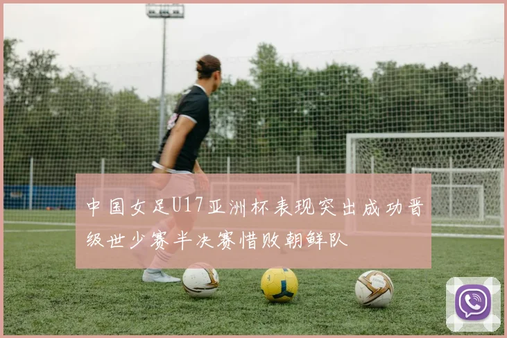 中国女足U17亚洲杯表现突出成功晋级世少赛半决赛惜败朝鲜队