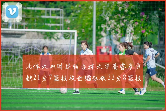北体大加时逆转吉林大学潘睿彦贡献21分7篮板段世镭独砍33分8篮板表现抢眼