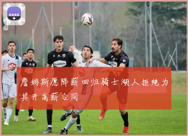 詹姆斯愿降薪回归骑士湖人拒绝为其开高薪合同