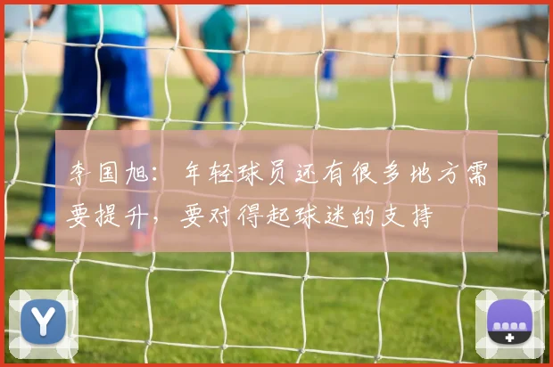 李国旭：年轻球员还有很多地方需要提升，要对得起球迷的支持