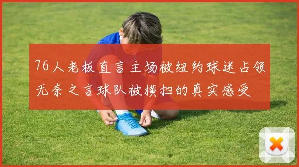 76人老板直言主场被纽约球迷占领无奈之言球队被横扫的真实感受