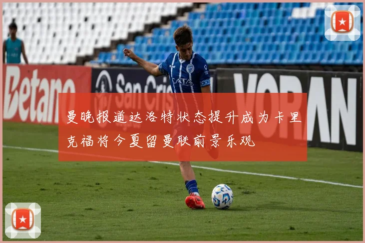 曼晚报道达洛特状态提升成为卡里克福将今夏留曼联前景乐观