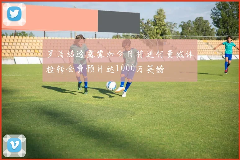 罗马诺透露蒙加今日将进行曼城体检转会费预计达1000万英镑