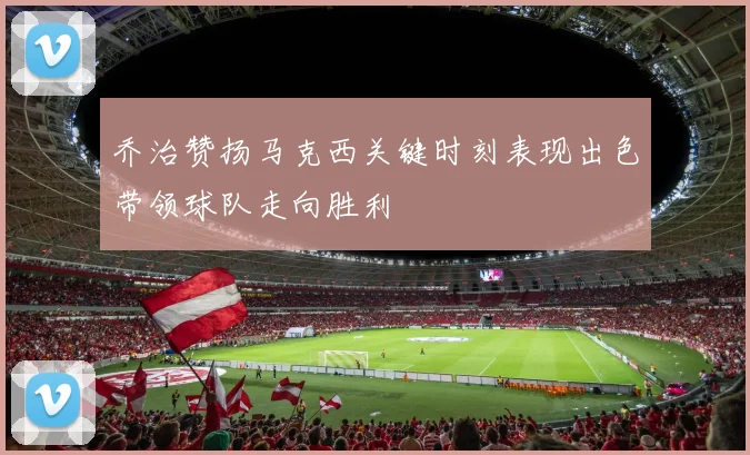 乔治赞扬马克西关键时刻表现出色带领球队走向胜利