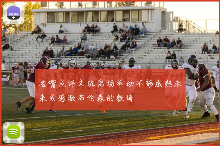 名嘴点评文班离场举动不够成熟未来或感激布伦森的教诲