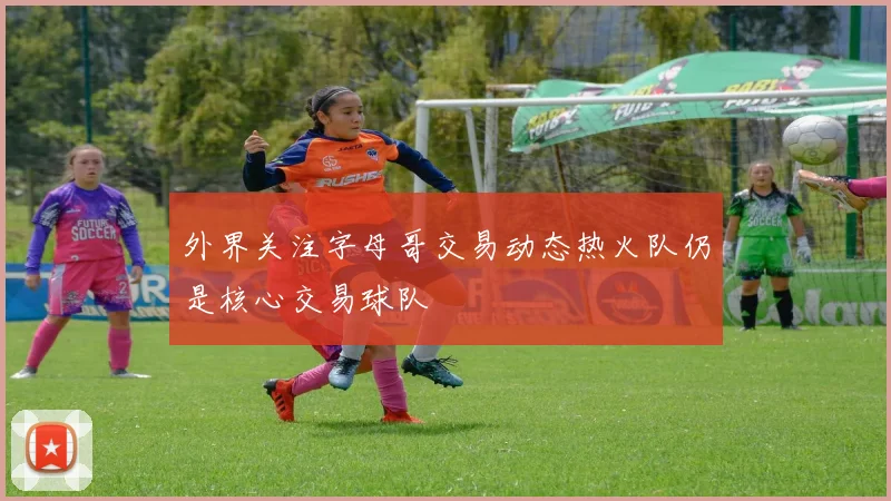 外界关注字母哥交易动态热火队仍是核心交易球队
